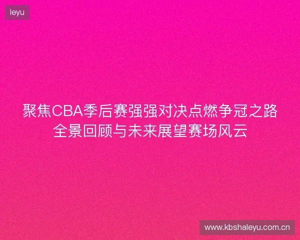 聚焦CBA季后赛强强对决点燃争冠之路全景回顾与未来展望赛场风云