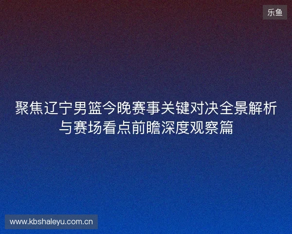 聚焦辽宁男篮今晚赛事关键对决全景解析与赛场看点前瞻深度观察篇 聚焦辽宁男篮今晚赛事关键对决全景解析与赛场看点前瞻深度观察篇