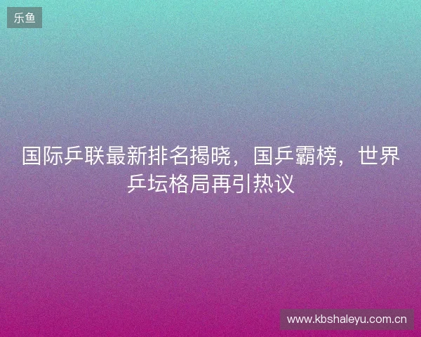 国际乒联最新排名揭晓，国乒霸榜，世界乒坛格局再引热议