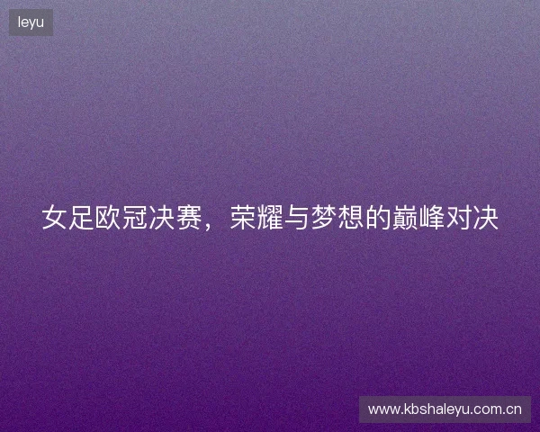 女足欧冠决赛,荣耀与梦想的巅峰对决 女足欧冠决赛,荣耀与梦想的巅峰对决