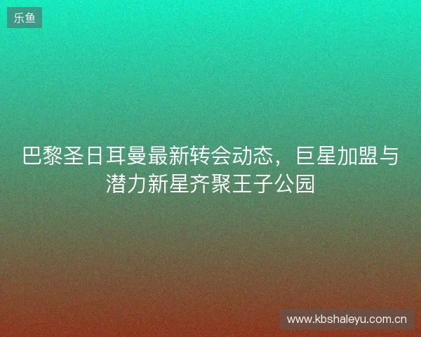 巴黎圣日耳曼最新转会动态，巨星加盟与潜力新星齐聚王子公园